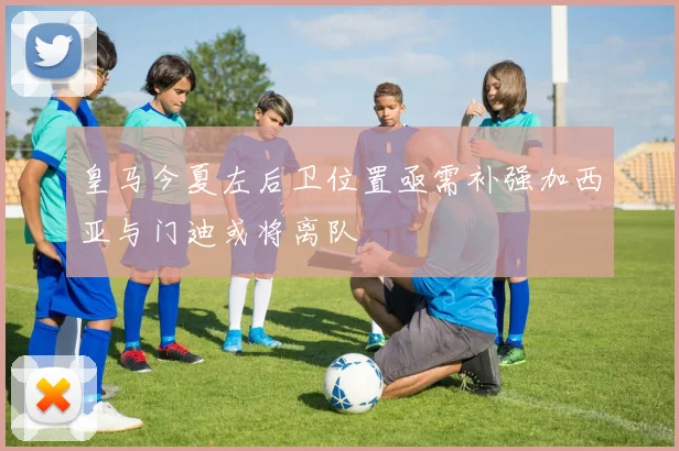 皇马今夏左后卫位置亟需补强加西亚与门迪或将离队