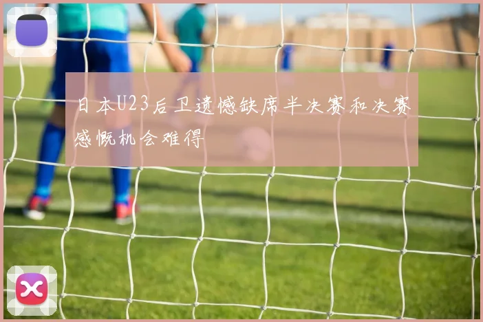 日本U23后卫遗憾缺席半决赛和决赛感慨机会难得