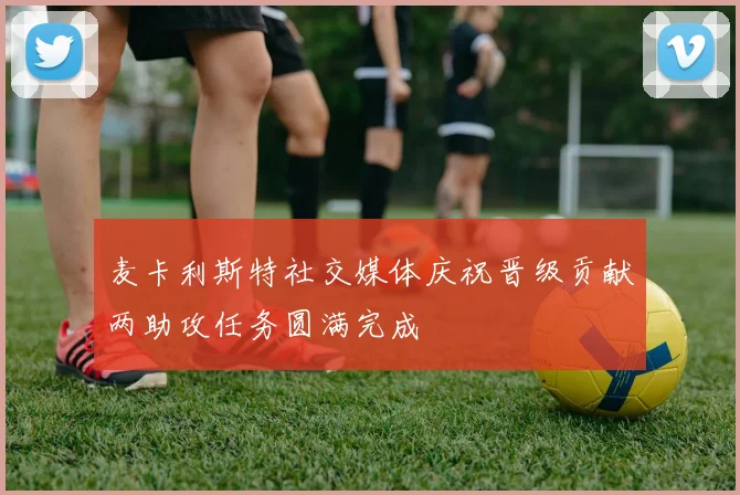 麦卡利斯特社交媒体庆祝晋级贡献两助攻任务圆满完成