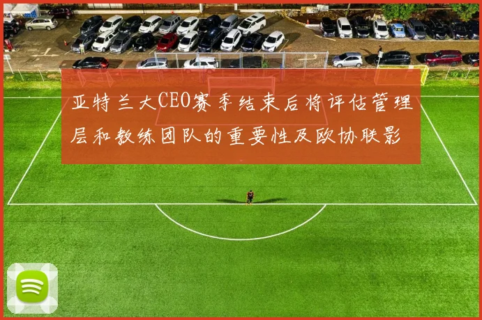 亚特兰大CEO赛季结束后将评估管理层和教练团队的重要性及欧协联影响