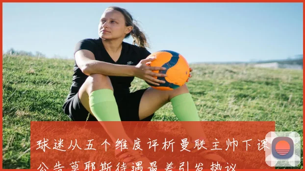球迷从五个维度评析曼联主帅下课公告莫耶斯待遇最差引发热议