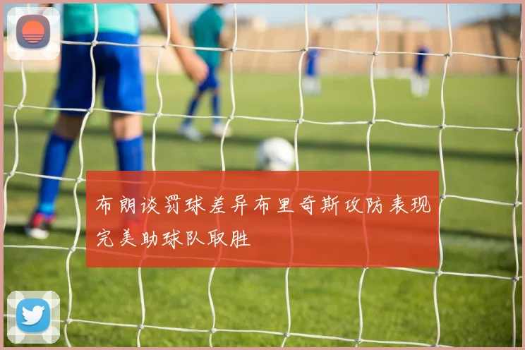布朗谈罚球差异布里奇斯攻防表现完美助球队取胜