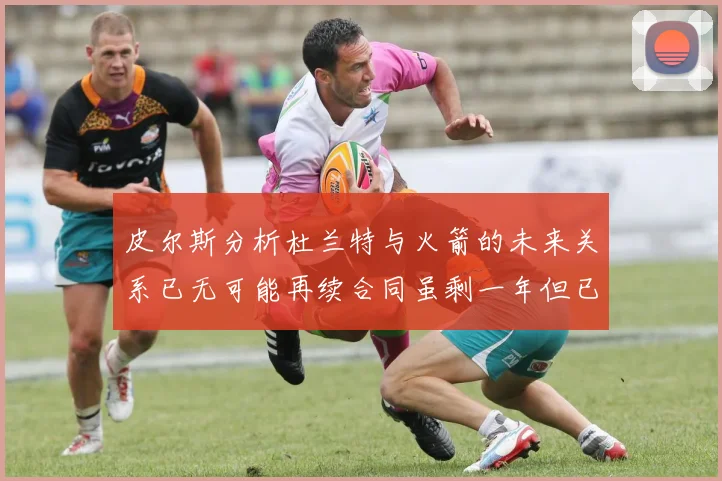 皮尔斯分析杜兰特与火箭的未来关系已无可能再续合同虽剩一年但已破裂
