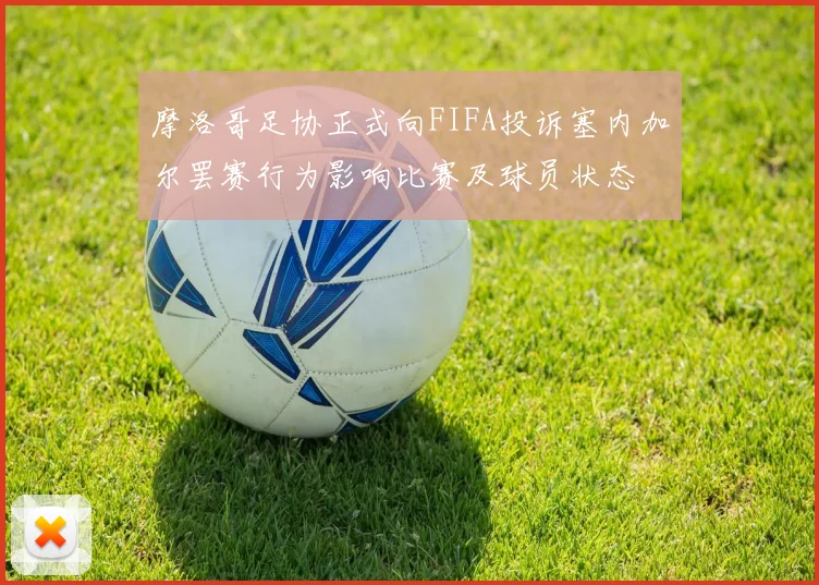 摩洛哥足协正式向FIFA投诉塞内加尔罢赛行为影响比赛及球员状态
