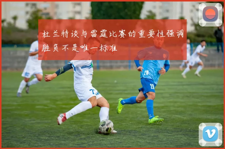杜兰特谈与雷霆比赛的重要性强调胜负不是唯一标准