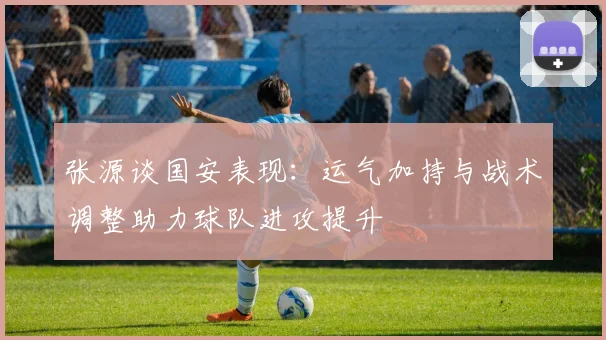 张源谈国安表现：运气加持与战术调整助力球队进攻提升