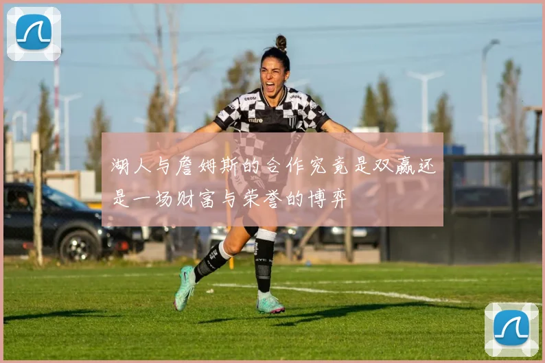 湖人与詹姆斯的合作究竟是双赢还是一场财富与荣誉的博弈