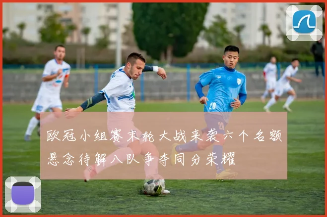 欧冠小组赛末轮大战来袭六个名额悬念待解八队争夺同分荣耀