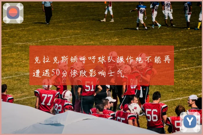 克拉克斯顿呼吁球队振作绝不能再遭遇50分惨败影响士气