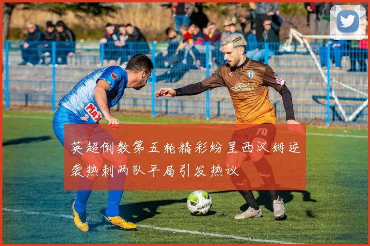 英超倒数第五轮精彩纷呈西汉姆逆袭热刺两队平局引发热议