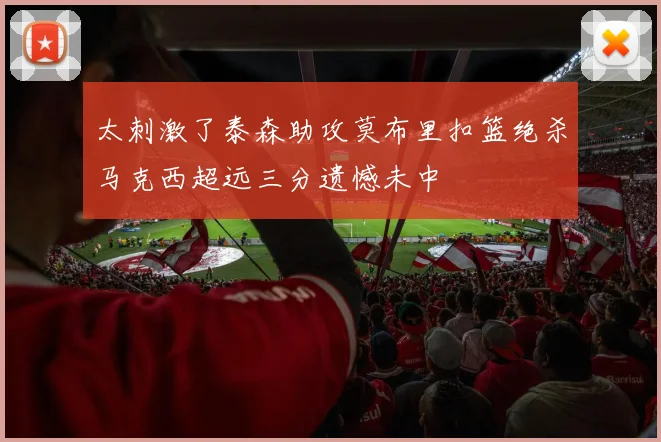 太刺激了泰森助攻莫布里扣篮绝杀马克西超远三分遗憾未中