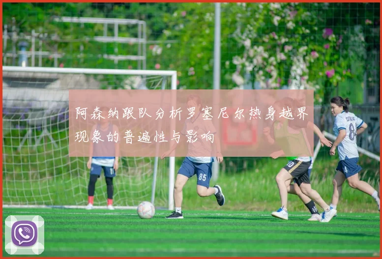 阿森纳跟队分析罗塞尼尔热身越界现象的普遍性与影响