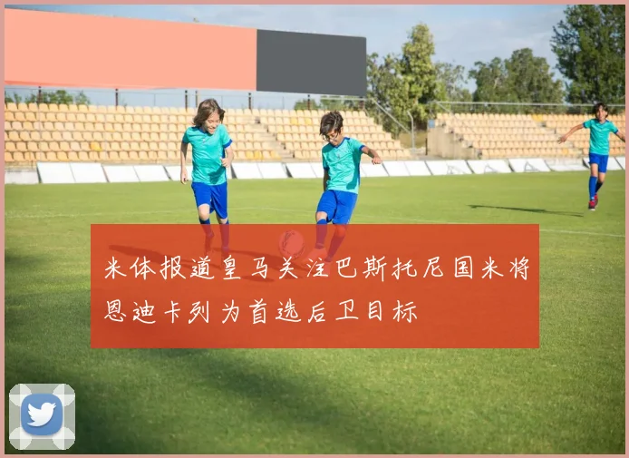 米体报道皇马关注巴斯托尼国米将恩迪卡列为首选后卫目标