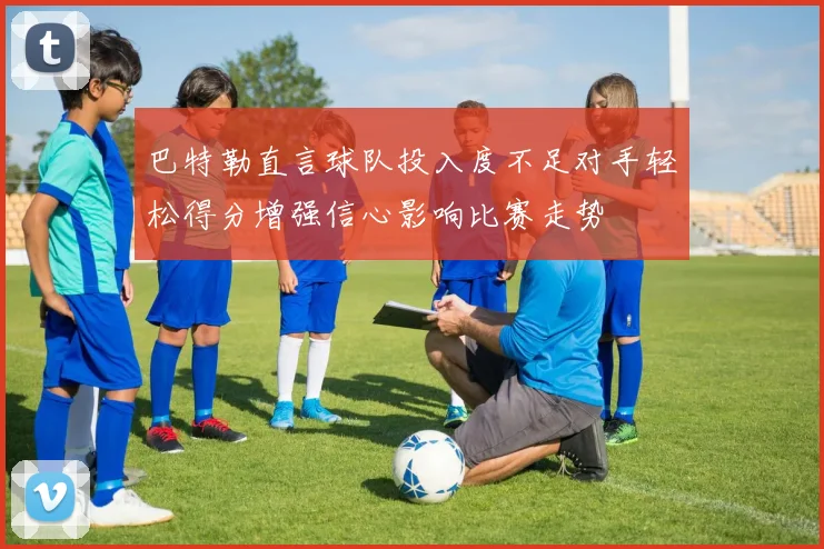 巴特勒直言球队投入度不足对手轻松得分增强信心影响比赛走势