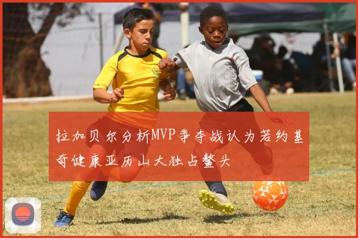 拉加贝尔分析MVP争夺战认为若约基奇健康亚历山大独占鳌头
