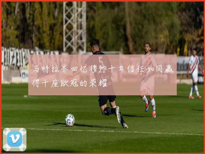 马特拉齐回忆穆帅十年信任如同赢得十座欧冠的荣耀