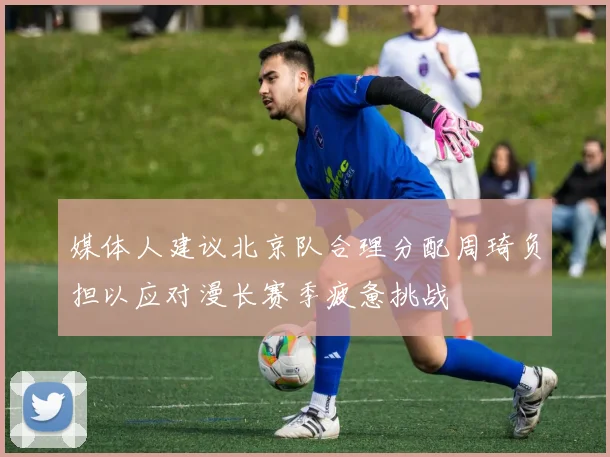媒体人建议北京队合理分配周琦负担以应对漫长赛季疲惫挑战