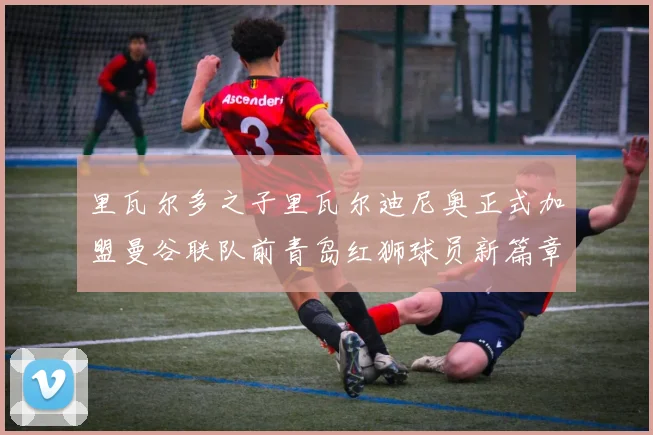 里瓦尔多之子里瓦尔迪尼奥正式加盟曼谷联队前青岛红狮球员新篇章开启