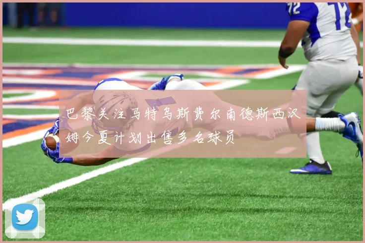 巴黎关注马特乌斯费尔南德斯西汉姆今夏计划出售多名球员